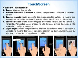 Ações do Touchscreen:
1. Toque: ativa um item da tela;
2. Toque e Mantenha pressionado: dá um comportamento diferente àquele item
da tela;
3. Toque e Arraste: muda a posição dos itens presentes na tela. Na maioria das
vezes é preciso, antes de arrastar, manter o item pressionado por um tempo;
4. Toque e deslize: altera as informações mostradas na tela, seja na vertical ou
horizontal. Para estes casos, o toque na tela deve ser o início do deslize e não
a pressão por alguns segundos;
5. Duplo toque: dá um comportamento diferente àquele item da tela. Esta ação é
utilizada, na maioria das vezes, para dar o zoom (+ ou -) em alguma imagem ou
interface que está sendo visualizada no tablet.
1 2 3 4 5
TouchScreen
 