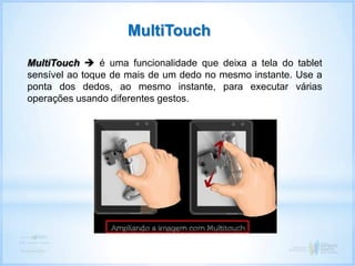 MultiTouch  é uma funcionalidade que deixa a tela do tablet
sensível ao toque de mais de um dedo no mesmo instante. Use a
ponta dos dedos, ao mesmo instante, para executar várias
operações usando diferentes gestos.
MultiTouch
 