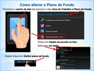Como alterar o Plano de Fundo
Pressione o centro da tela até aparecer a tela Área de Trabalho e Plano de Fundo.
Clique em Papéis de parede on-line.
Depois clique em Definir plano de fundo.
Selecione um deles.
 