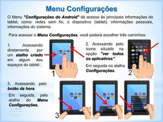 O Menu "Configurações do Android" dá acesso às principais informações do
tablet, como: redes sem fio, o dispositivo (tablet), informações pessoais,
informações do sistema.
Menu Configurações
Para acessar o Menu Configurações, você poderá escolher três caminhos:
1. Acessando
diretamente por
um atalho criado
em algum dos
espaços do tablet ;
2. Acessando pelo
ícone situado na
opção "ver todos
os aplicativos”
3. Acessando pelo
botão da hora.
Em seguida no atalho
Configurações.
Em seguida, pelo
atalho do Menu
Configurações.
 