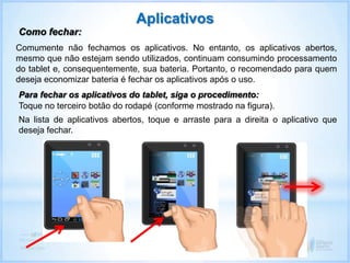 Na lista de aplicativos abertos, toque e arraste para a direita o aplicativo que
deseja fechar.
Aplicativos
Como fechar:
Comumente não fechamos os aplicativos. No entanto, os aplicativos abertos,
mesmo que não estejam sendo utilizados, continuam consumindo processamento
do tablet e, consequentemente, sua bateria. Portanto, o recomendado para quem
deseja economizar bateria é fechar os aplicativos após o uso.
Para fechar os aplicativos do tablet, siga o procedimento:
Toque no terceiro botão do rodapé (conforme mostrado na figura).
 