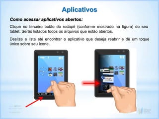 Clique no terceiro botão do rodapé (conforme mostrado na figura) do seu
tablet. Serão listados todos os arquivos que estão abertos.
Aplicativos
Como acessar aplicativos abertos:
Deslize a lista até encontrar o aplicativo que deseja reabrir e dê um toque
único sobre seu ícone.
 