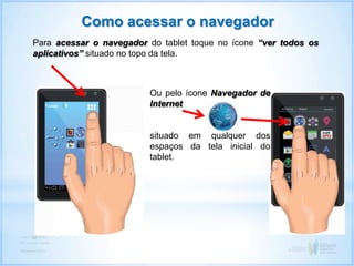 Como acessar o navegador
Para acessar o navegador do tablet toque no ícone “ver todos os
aplicativos” situado no topo da tela.
Ou pelo ícone Navegador de
Internet
situado em qualquer dos
espaços da tela inicial do
tablet.
 