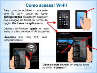 Como acessar WI-FI
Para conectar o tablet a uma rede
sem fio Wi-Fi, toque no ícone
configurações situado em qualquer
dos espaços do tablet ou dentro da
opção Ver todos os aplicativos.
Selecione uma rede Wi-Fi para
conectar o tablet.
ligado, o tablet
exibe uma lista de redes Wi-Fi disponíveis.
Quando o Wi-Fi estiver
Digite a senha da rede, em seguida toque
no botão “Conectar”.
 