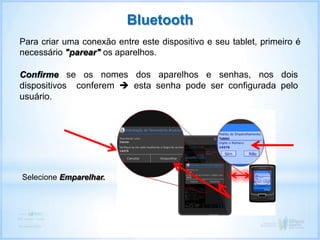 Confirme se os nomes dos aparelhos e senhas, nos dois
dispositivos conferem  esta senha pode ser configurada pelo
usuário.
Bluetooth
Para criar uma conexão entre este dispositivo e seu tablet, primeiro é
necessário "parear" os aparelhos.
Selecione Emparelhar.
 