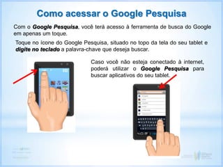 Com o Google Pesquisa, você terá acesso à ferramenta de busca do Google
em apenas um toque.
Como acessar o Google Pesquisa
Toque no ícone do Google Pesquisa, situado no topo da tela do seu tablet e
digite no teclado a palavra-chave que deseja buscar.
Caso você não esteja conectado à internet,
poderá utilizar o Google Pesquisa para
buscar aplicativos do seu tablet.
 