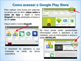 Para realizar uma busca por palavras
na janela que se abriu clique sobre o
ícone da lupa e digite o nome
Kingsoft na área destinada a busca e
dê um enter.
Como acessar o Google Play Store
Clique sobre o ícone kingsoft.
Na nova janela serão apresentadas
informações sobre o aplicativo a ser
instalado. Leia as informações e acione o
botão INSTALAR.
O download do aplicativo e sua
instalação se darão de forma
automática.
 
