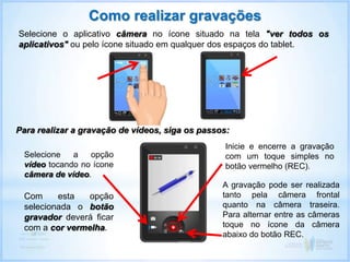 Selecione o aplicativo câmera no ícone situado na tela "ver todos os
aplicativos" ou pelo ícone situado em qualquer dos espaços do tablet.
Como realizar gravações
Para realizar a gravação de vídeos, siga os passos:
Selecione a opção
vídeo tocando no ícone
câmera de vídeo.
Inicie e encerre a gravação
com um toque simples no
botão vermelho (REC).
A gravação pode ser realizada
tanto pela câmera frontal
quanto na câmera traseira.
Para alternar entre as câmeras
toque no ícone da câmera
abaixo do botão REC.
Com esta opção
selecionada o botão
gravador deverá ficar
com a cor vermelha.
 