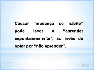 Causar “mudança de hábito”
pode levar a “aprender
espontaneamente”, ao invés de
optar por “não aprender”.
 