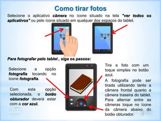 A fotografia pode ser
tirada utilizando tanto a
câmera frontal quanto a
câmera traseira do tablet.
Para alternar entre as
câmeras toque no ícone
da câmera abaixo do
botão obturador.
Como tirar fotos
Selecione o aplicativo câmera no ícone situado na tela "ver todos os
aplicativos" ou pelo ícone situado em qualquer dos espaços do tablet.
Para fotografar pelo tablet , siga os passos:
Selecione a opção
fotografia tocando no
ícone fotografia.
Tire a foto com um
toque simples no botão
azul.
Com esta opção
selecionada, o botão
obturador deverá estar
com a cor azul.
 