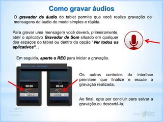 Como gravar áudios
O gravador de áudio do tablet permite que você realize gravação de
mensagens de áudio de modo simples e rápida.
Em seguida, aperte o REC para iniciar a gravação.
Os outros controles da interface
permitem que finalize e escute a
gravação realizada.
Ao final, opte por concluir para salvar a
gravação ou descartá-la.
Para gravar uma mensagem você deverá, primeiramente,
abrir o aplicativo Gravador de Som situado em qualquer
dos espaços do tablet ou dentro da opção “Ver todos os
aplicativos”. .
 