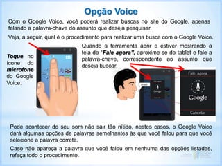 Com o Google Voice, você poderá realizar buscas no site do Google, apenas
falando a palavra-chave do assunto que deseja pesquisar.
Veja, a seguir, qual é o procedimento para realizar uma busca com o Google Voice.
Toque no
ícone do
microfone
do Google
Voice.
Quando a ferramenta abrir e estiver mostrando a
tela do “Fale agora”, aproxime-se do tablet e fale a
palavra-chave, correspondente ao assunto que
deseja buscar.
Opção Voice
Pode acontecer do seu som não sair tão nítido, nestes casos, o Google Voice
dará algumas opções de palavras semelhantes às que você falou para que você
selecione a palavra correta.
Caso não apareça a palavra que você falou em nenhuma das opções listadas,
refaça todo o procedimento.
 