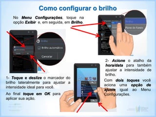 Como configurar o brilho
No Menu Configurações, toque na
opção Exibir e, em seguida, em Brilho.
1- Toque e deslize o marcador do
brilho lateralmente para ajustar a
intensidade ideal para você.
Ao final toque em OK para
aplicar sua ação.
2- Acione o atalho da
hora/data para também
ajustar a intensidade de
brilho.
Com dois toques você
aciona uma opção de
ajuste igual ao Menu
Configurações.
 