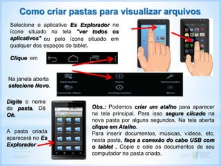 Como criar pastas para visualizar arquivos
Selecione o aplicativo Es Explorador no
ícone situado na tela "ver todos os
aplicativos"
Clique em
Obs.: Podemos criar um atalho para aparecer
na tela principal. Para isso segure clicado na
nova pasta por alguns segundos. Na tela aberta
clique em Atalho.
Para inserir documentos, músicas, vídeos, etc.
nesta pasta, faça a conexão do cabo USB com
o tablet . Copie e cole os documentos de seu
computador na pasta criada.
ou pelo ícone situado em
qualquer dos espaços do tablet.
Na janela aberta
selecione Novo.
Digite o nome
da pasta. Dê
Ok.
A pasta criada
aparecerá no Es
Explorador
 