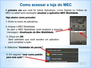 A primeira vez que você for baixar Aplicativos, Livros Digitais ou Vídeos do
MEC no tablet será necessário atualizar o aplicativo MEC Mobilidade.
Veja abaixo como proceder:
Como acessar a loja do MEC
1- Entre no menu de aplicativos.
2- Acesse o MEC Mobilidade.
Ao abrir o MEC Mobilidade você receberá a seguinte
mensagem: Atualização do Mec Mobilidade.
3- Clique em OK.
Será solicitado que você escolha um aplicativo
para completar a ação.
4- Selecione “Instalador do pacote”.
5- Em seguida “usar como padrão
para esta ação”.
 