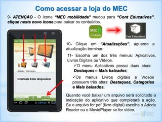 Como acessar a loja do MEC
9- ATENÇÃO - O ícone “MEC mobilidade” mudou para “Cont Educativos”,
clique neste novo ícone para baixar os conteúdos.
Quando você baixar um arquivo será solicitado a
indicação do aplicativo que completará a ação.
Se o arquivo for pdf (livro digital) escolha o Adode
Reader ou o MoviePlayer se for vídeo.
10- Clique em “Atualizações”, aguarde a
atualização terminar.
11- Escolha um dos três menus: Aplicativos,
Livros Digitais ou Vídeos.
O menu Aplicativos possui duas abas:
Destaques e Mais baixados;
Os menus Livros digitais e Vídeos
possuem três abas: Destaques, Categorias
e Mais baixados.
 