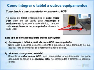 Como integrar o tablet a outros equipamentos
Conectando a um computador – cabo micro USB
Na caixa do tablet encontramos o cabo micro
USB, além de ser usado para recarregar o
equipamento, ligando-o a rede elétrica, também
pode conectar-se a um computador através da
porta USB.
Este tipo de conexão terá dois efeitos principais:
a) Recarregar o tablet a partir da porta USB do computador
Neste caso a recarga é menos eficiente e um pouco mais demorada do que
aquela feita ao conectar-se diretamente a rede elétrica.
b) Acessar os arquivos do tablet
Conecte o cabo micro USB, que acompanha o equipamento, na porta
adequada do tablet e o conector USB no computador e teremos o seguinte
efeito:
 