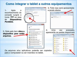 Como integrar o tablet a outros equipamentos
1- Após o
reconhecimento da
conexão surgirá o
ícone T77 na área
de Dispositivos
Portáteis.
2- Opte pelo item Abra o
dispositivo para exibir
arquivos.
3- Feito isso será apresentada
a janela abaixo
4- Uma vez acessado,
aparecerão as pastas disponíveis
Os arquivos e/ou aplicativos poderão ser copiados
para o computador ou ser inseridos no tablet.
 