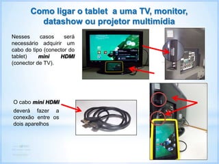 Como ligar o tablet a uma TV, monitor,
datashow ou projetor multimídia
Nesses casos será
necessário adquirir um
cabo do tipo (conector do
tablet) mini HDMI
(conector de TV).
O cabo mini HDMI
deverá fazer a
conexão entre os
dois aparelhos
 