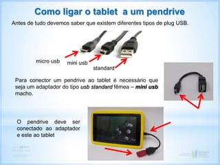 Como ligar o tablet a um pendrive
Antes de tudo devemos saber que existem diferentes tipos de plug USB.
micro usb mini usb
standard
Para conector um pendrive ao tablet é necessário que
seja um adaptador do tipo usb standard fêmea – mini usb
macho.
O pendrive deve ser
conectado ao adaptador
e este ao tablet
 