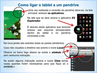 Como ligar o tablet a um pendrive
Uma vez realizada a conexão do pendrive deve-se, na tela
principal, acessar os aplicativos.
Na tela que se abre acione o aplicativo ES
Explorador.
É através deste aplicativo que teremos
acesso aos arquivos armazenados
dentro do tablet e no pendrive
conectado a ele.
Na nova janela são exibidas todas as pastas (diretórios).
Se existir alguma indicação acione o ícone Cima tantas
vezes quantas forem necessárias para que fique só o
símbolo /.
Caso não visualize o diretório raiz acione o ícone Local.
Obseve na barra logo abaixo se existe o símbolo /
sem nenhuma indicação.
 