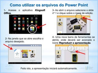 Como utilizar os arquivos do Power Point
1- Acesse o aplicativo Kingsoft
Office.
2- Na janela que se abre escolha o
arquivo desejado.
3- Ao abrir o arquivo selecione o slide
nº 1 e clique sobre o ícone de edição.
4- Uma nova barra de ferramentas se
abrirá, onde deverá ser acionado o
ícone Reproduzir a apresentação.
Feito isto, a apresentação iniciará automaticamente.
 