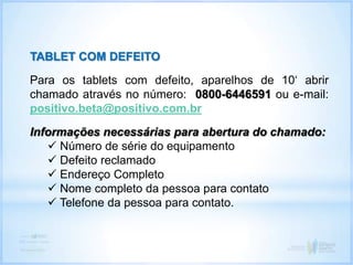 TABLET COM DEFEITO
Para os tablets com defeito, aparelhos de 10‘ abrir
chamado através no número: 0800-6446591 ou e-mail:
positivo.beta@positivo.com.br
Informações necessárias para abertura do chamado:
 Número de série do equipamento
 Defeito reclamado
 Endereço Completo
 Nome completo da pessoa para contato
 Telefone da pessoa para contato.
 