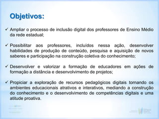  Ampliar o processo de inclusão digital dos professores de Ensino Médio
da rede estadual;
 Possibilitar aos professores, incluídos nessa ação, desenvolver
habilidades de produção de conteúdo, pesquisa e aquisição de novos
saberes e participação na construção coletiva do conhecimento;
 Desenvolver e valorizar a formação de educadores em ações de
formação a distância e desenvolvimento de projetos;
 Propiciar a exploração de recursos pedagógicos digitais tornando os
ambientes educacionais atrativos e interativos, mediando a construção
do conhecimento e o desenvolvimento de competências digitais e uma
atitude proativa.
Objetivos:
 