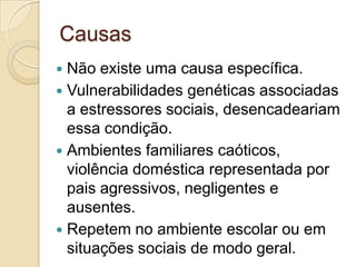 Causas
Não existe uma causa específica.
 Vulnerabilidades genéticas associadas
a estressores sociais, desencadeariam
essa condição.
 Ambientes familiares caóticos,
violência doméstica representada por
pais agressivos, negligentes e
ausentes.
 Repetem no ambiente escolar ou em
situações sociais de modo geral.


 