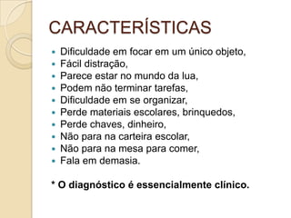 CARACTERÍSTICAS











Dificuldade em focar em um único objeto,
Fácil distração,
Parece estar no mundo da lua,
Podem não terminar tarefas,
Dificuldade em se organizar,
Perde materiais escolares, brinquedos,
Perde chaves, dinheiro,
Não para na carteira escolar,
Não para na mesa para comer,
Fala em demasia.

* O diagnóstico é essencialmente clínico.

 