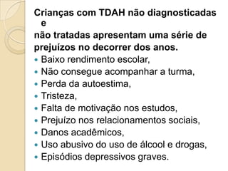 Crianças com TDAH não diagnosticadas
e
não tratadas apresentam uma série de
prejuízos no decorrer dos anos.
 Baixo rendimento escolar,
 Não consegue acompanhar a turma,
 Perda da autoestima,
 Tristeza,
 Falta de motivação nos estudos,
 Prejuízo nos relacionamentos sociais,
 Danos acadêmicos,
 Uso abusivo do uso de álcool e drogas,
 Episódios depressivos graves.

 