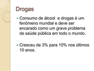 Drogas


Consumo de álcool e drogas é um
fenômeno mundial e deve ser
encarado como um grave problema
de saúde pública em todo o mundo.



Cresceu de 3% para 10% nos últimos
10 anos.

 