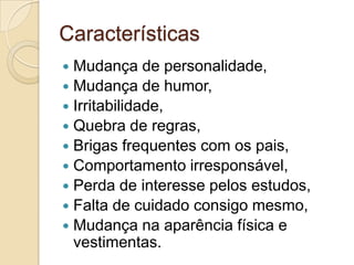 Características
Mudança de personalidade,
 Mudança de humor,
 Irritabilidade,
 Quebra de regras,
 Brigas frequentes com os pais,
 Comportamento irresponsável,
 Perda de interesse pelos estudos,
 Falta de cuidado consigo mesmo,
 Mudança na aparência física e
vestimentas.


 