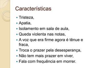 Características
Tristeza,
 Apatia,
 Isolamento em sala de aula,
 Queda violenta nas notas,
 A voz que era firme agora é tênue e
fraca,
 Troca o prazer pela desesperança,
 Não tem mais prazer em viver,
 Fala com frequência em morrer.


 