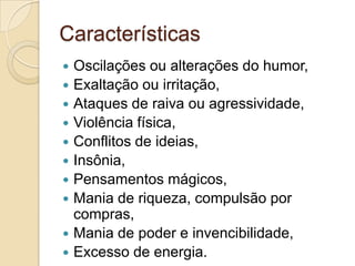Características











Oscilações ou alterações do humor,
Exaltação ou irritação,
Ataques de raiva ou agressividade,
Violência física,
Conflitos de ideias,
Insônia,
Pensamentos mágicos,
Mania de riqueza, compulsão por
compras,
Mania de poder e invencibilidade,
Excesso de energia.

 