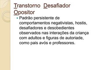 Transtorno Desafiador
Opositor


Padrão persistente de
comportamentos negativistas, hostis,
desafiadores e desobedientes
observados nas interações da criança
com adultos e figuras de autoriade,
como pais avós e professores.

 