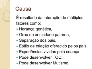 Causa
É resultado da interação de múltiplos
fatores como:
 Herança genética,
 Grau de ansiedade paterna,
 Separação dos pais,
 Estilo de criação oferecido pelos pais,
 Experiências vividas pela criança.
 Pode desenvolver TOC.
 Pode desenvolver Mutismo.

 