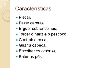 Características
Piscar,
 Fazer caretas,
 Erguer sobrancelhas,
 Torcer o nariz e o pescoço,
 Contrair a boca,
 Girar a cabeça,
 Encolher os ombros,
 Bater os pés.


 