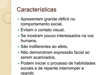 Características







Apresentam grande déficit no
comportamento social,
Evitam o contato visual,
Se mostram pouco interessados na voz
humana,
São indiferentes ao afeto,
Não demonstram expressão facial ao
serem acariciados,
Podem iniciar o processo de habilidades
sociais e de repente interromper e
regridir.

 