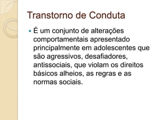 Transtorno de Conduta


É um conjunto de alterações
comportamentais apresentado
principalmente em adolescentes que
são agressivos, desafiadores,
antissociais, que violam os direitos
básicos alheios, as regras e as
normas sociais.

 