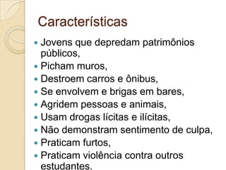 Características
Jovens que depredam patrimônios
públicos,
 Picham muros,
 Destroem carros e ônibus,
 Se envolvem e brigas em bares,
 Agridem pessoas e animais,
 Usam drogas lícitas e ilícitas,
 Não demonstram sentimento de culpa,
 Praticam furtos,
 Praticam violência contra outros
estudantes.


 