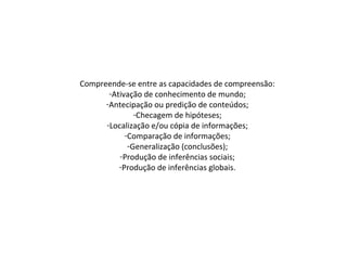 Compreende-se entre as capacidades de compreensão:
-Ativação de conhecimento de mundo;
-Antecipação ou predição de conteúdos;
-Checagem de hipóteses;
-Localização e/ou cópia de informações;
-Comparação de informações;
-Generalização (conclusões);
-Produção de inferências sociais;
-Produção de inferências globais.
 