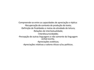 Compreende-se entre as capacidades de apreciação e réplica:
-Recuperação do contexto de produção do texto;
-Definição de finalidades e metas da atividade de leitura;
-Relações de intertextualidade;
-Interdiscursividadde;
-Percepção de outras linguagens e não somente da linguagem
verbal escrita.
-Apreciações estéticas;
-Apreciações relativas a valores éticos e/ou políticos.
 