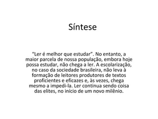 Síntese
“Ler é melhor que estudar”. No entanto, a
maior parcela de nossa população, embora hoje
possa estudar, não chega a ler. A escolarização,
no caso da sociedade brasileira, não leva à
formação de leitores produtores de textos
proficientes e eficazes e, às vezes, chega
mesmo a impedi-la. Ler continua sendo coisa
das elites, no início de um novo milênio.
 