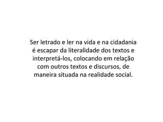Ser letrado e ler na vida e na cidadania
é escapar da literalidade dos textos e
interpretá-los, colocando em relação
com outros textos e discursos, de
maneira situada na realidade social.
 