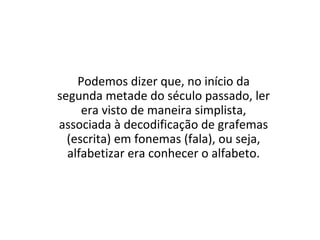 Podemos dizer que, no início da
segunda metade do século passado, ler
era visto de maneira simplista,
associada à decodificação de grafemas
(escrita) em fonemas (fala), ou seja,
alfabetizar era conhecer o alfabeto.
 