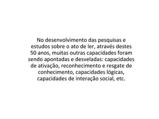 No desenvolvimento das pesquisas e
estudos sobre o ato de ler, através destes
50 anos, muitas outras capacidades foram
sendo apontadas e desveladas: capacidades
de ativação, reconhecimento e resgate de
conhecimento, capacidades lógicas,
capacidades de interação social, etc.
 