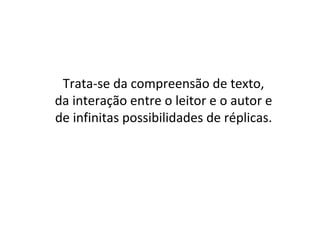 Trata-se da compreensão de texto,
da interação entre o leitor e o autor e
de infinitas possibilidades de réplicas.
 