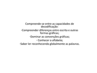 Compreende-se entre as capacidades de
decodificação:
-Compreender diferenças entre escrita e outras
formas gráficas;
-Dominar as convenções gráficas;
- Conhecer o alfabeto;
-Saber ler reconhecendo globalmente as palavras.
 
