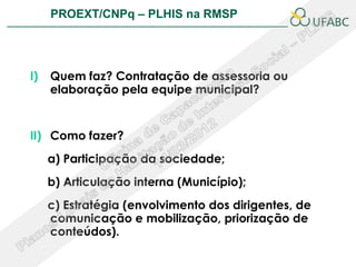 PROEXT/CNPq – PLHIS na RMSP                      PLHIS:




I)   Quem faz? Contratação de assessoria ou
     elaboração pela equipe municipal?


II) Como fazer?
     a) Participação da sociedade;
     b) Articulação interna (Município);
     c) Estratégia (envolvimento dos dirigentes, de
     comunicação e mobilização, priorização de
     conteúdos).
 